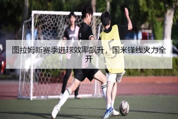 图拉姆新赛季进球效率飙升，国米锋线火力全开